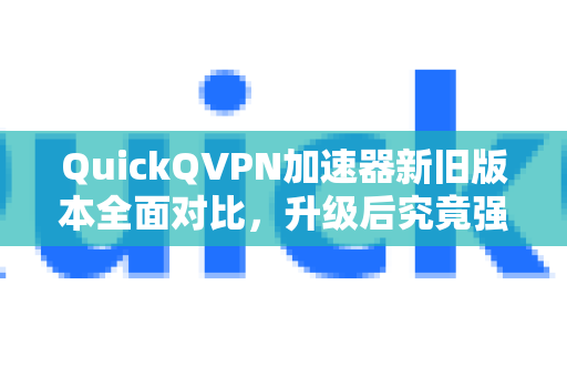 QuickQVPN加速器新旧版本全面对比，升级后究竟强在哪？