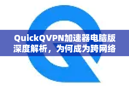 QuickQVPN加速器电脑版深度解析，为何成为跨网络自由访问的利器？