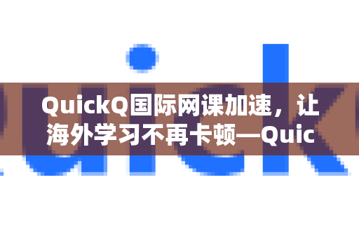 QuickQ国际网课加速，让海外学习不再卡顿—QuickQVPN加速器深度测评-第1张图片-QuickQ加速器下载_QuickQ官方网站正版