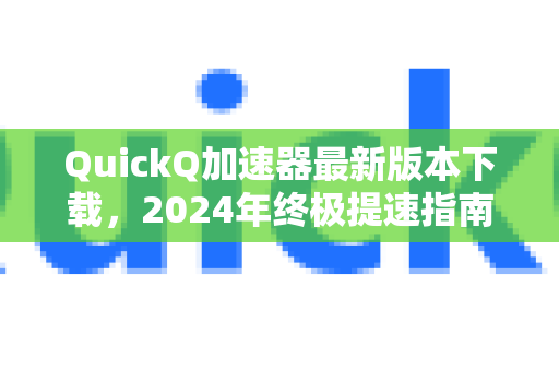 QuickQ加速器最新版本下载，2024年终极提速指南与深度评测