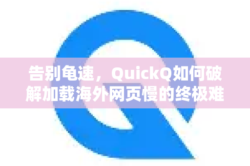 告别龟速，QuickQ如何破解加载海外网页慢的终极难题？