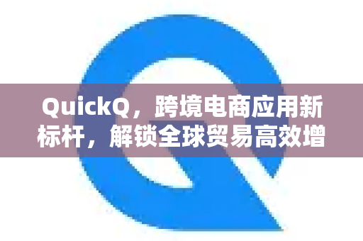 QuickQ，跨境电商应用新标杆，解锁全球贸易高效增长密码