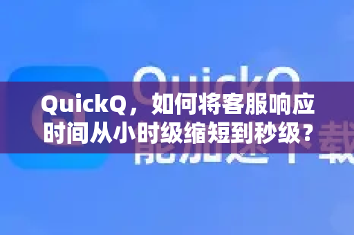 QuickQ，如何将客服响应时间从小时级缩短到秒级？