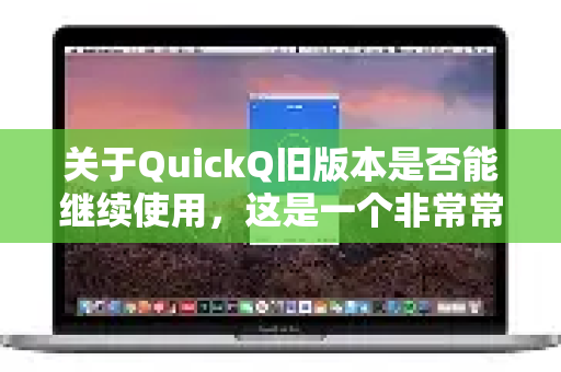 关于QuickQ旧版本是否能继续使用，这是一个非常常见且实际的问题。简单来说，答案通常是暂时可能能用，但强烈不建议，并且随时会彻底失效