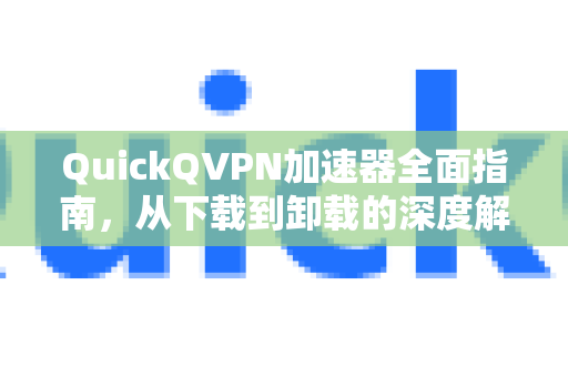 QuickQVPN加速器全面指南，从下载到卸载的深度解析